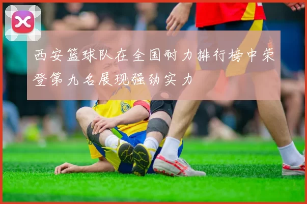 西安篮球队在全国耐力排行榜中荣登第九名展现强劲实力