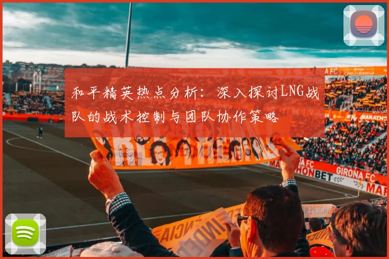 和平精英热点分析：深入探讨LNG战队的战术控制与团队协作策略