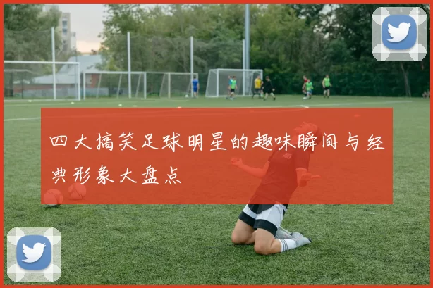 四大搞笑足球明星的趣味瞬间与经典形象大盘点