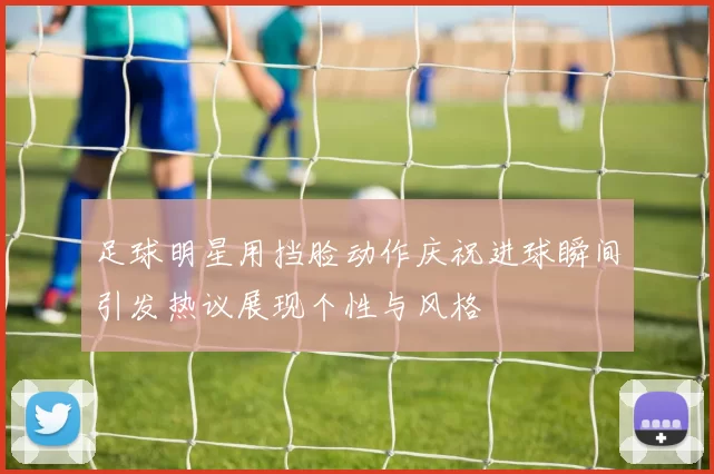 足球明星用挡脸动作庆祝进球瞬间引发热议展现个性与风格