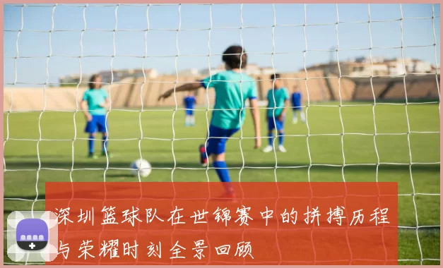 深圳篮球队在世锦赛中的拼搏历程与荣耀时刻全景回顾