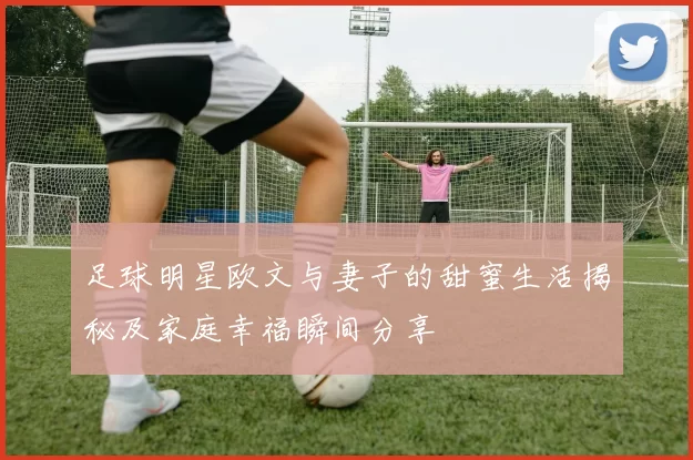 足球明星欧文与妻子的甜蜜生活揭秘及家庭幸福瞬间分享