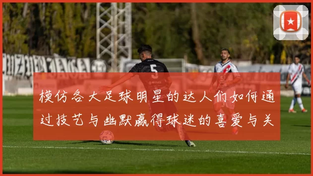 模仿各大足球明星的达人们如何通过技艺与幽默赢得球迷的喜爱与关注