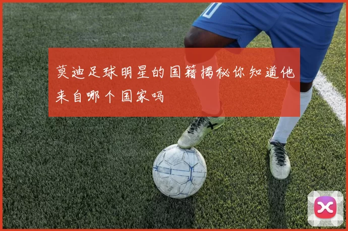 莫迪足球明星的国籍揭秘你知道他来自哪个国家吗
