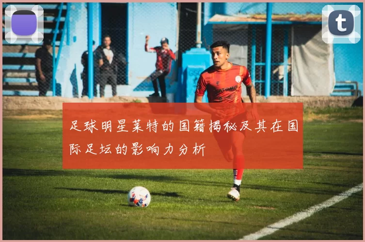 足球明星莱特的国籍揭秘及其在国际足坛的影响力分析