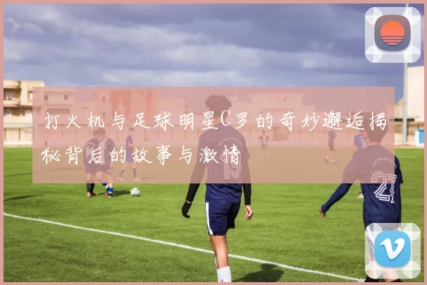 打火机与足球明星C罗的奇妙邂逅揭秘背后的故事与激情