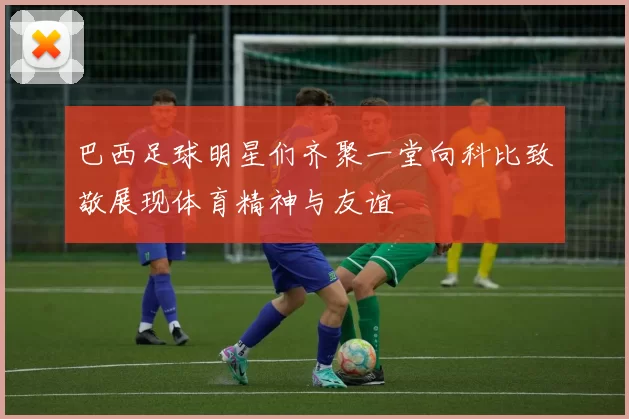 巴西足球明星们齐聚一堂向科比致敬展现体育精神与友谊
