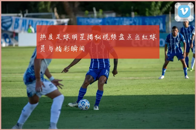 热度足球明星揭秘视频盘点当红球员与精彩瞬间