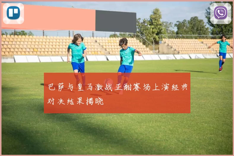 巴萨与皇马激战正酣赛场上演经典对决结果揭晓
