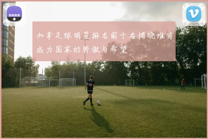 加拿足球明星排名前十名揭晓谁将成为国家的骄傲与希望