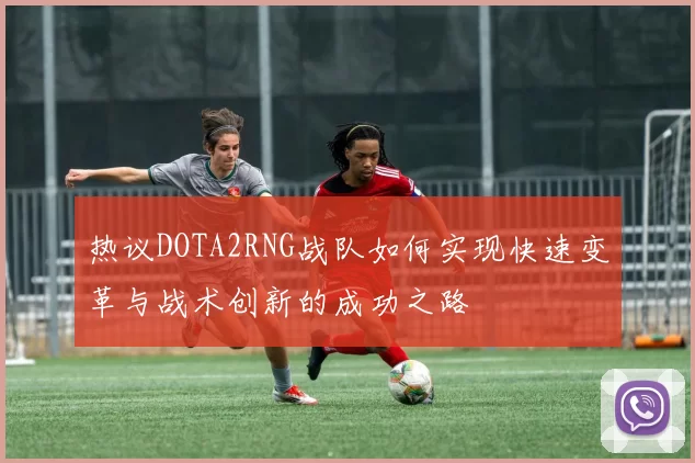 热议DOTA2RNG战队如何实现快速变革与战术创新的成功之路