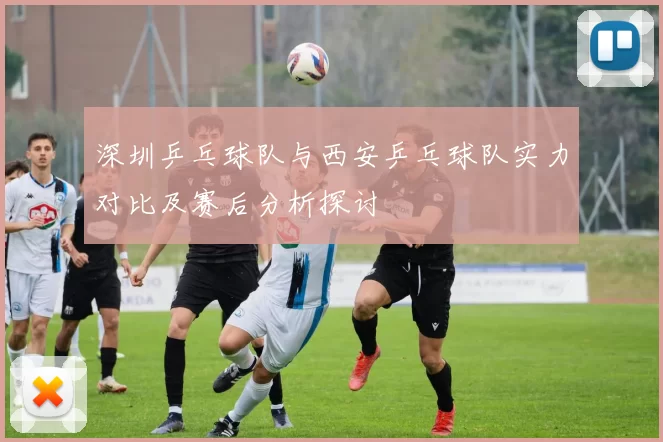 深圳乒乓球队与西安乒乓球队实力对比及赛后分析探讨