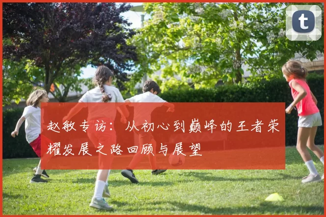 赵敏专访：从初心到巅峰的王者荣耀发展之路回顾与展望