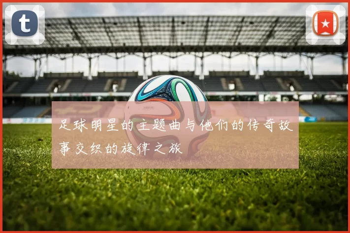 足球明星的主题曲与他们的传奇故事交织的旋律之旅