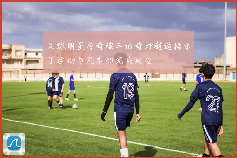 足球明星与奇瑞车的奇妙邂逅揭示了运动与汽车的完美结合