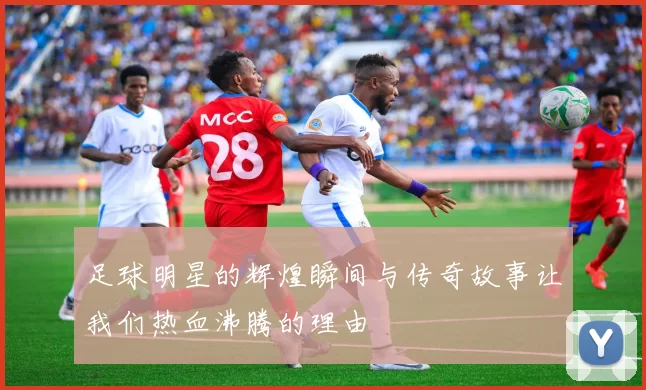 足球明星的辉煌瞬间与传奇故事让我们热血沸腾的理由