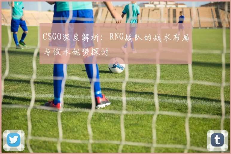 CSGO深度解析：RNG战队的战术布局与技术优势探讨