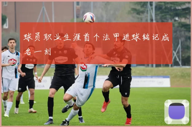 球员职业生涯首个法甲进球铭记成名一刻