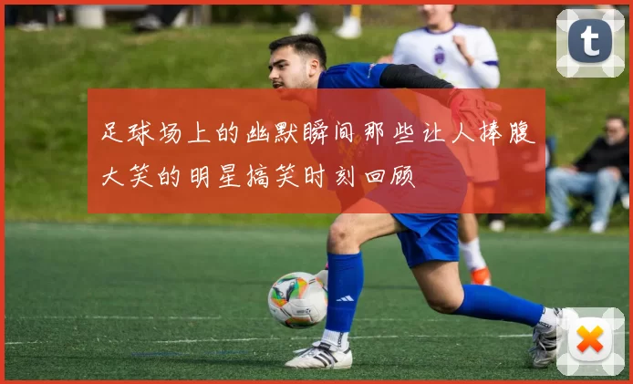 足球场上的幽默瞬间那些让人捧腹大笑的明星搞笑时刻回顾