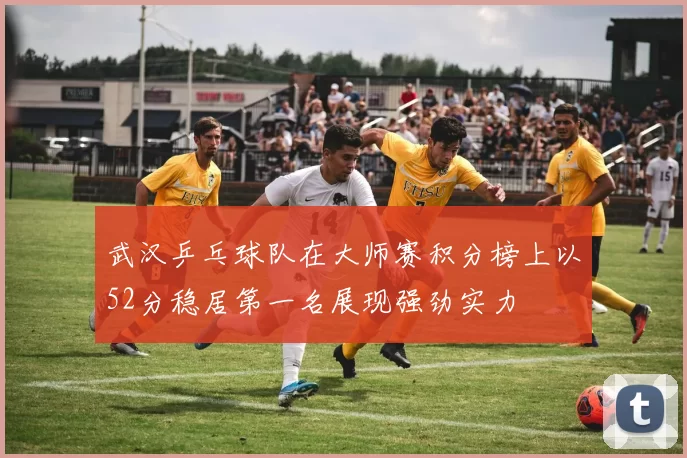 武汉乒乓球队在大师赛积分榜上以52分稳居第一名展现强劲实力
