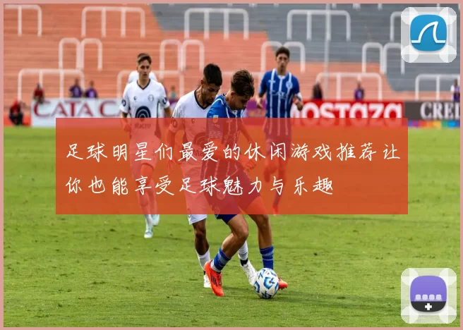 足球明星们最爱的休闲游戏推荐让你也能享受足球魅力与乐趣