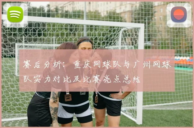 赛后分析：重庆网球队与广州网球队实力对比及比赛亮点总结