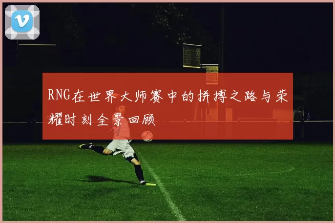 RNG在世界大师赛中的拼搏之路与荣耀时刻全景回顾