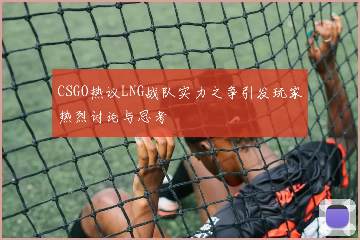 CSGO热议LNG战队实力之争引发玩家热烈讨论与思考