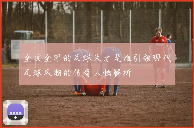 全攻全守的足球天才是谁引领现代足球风潮的传奇人物解析