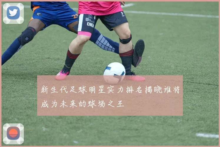 新生代足球明星实力排名揭晓谁将成为未来的球场之王