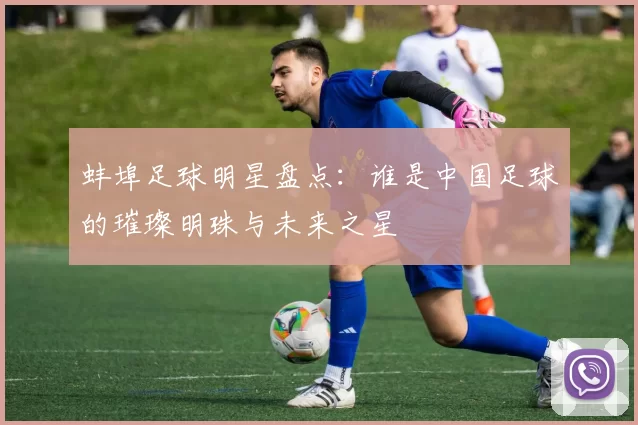 蚌埠足球明星盘点：谁是中国足球的璀璨明珠与未来之星