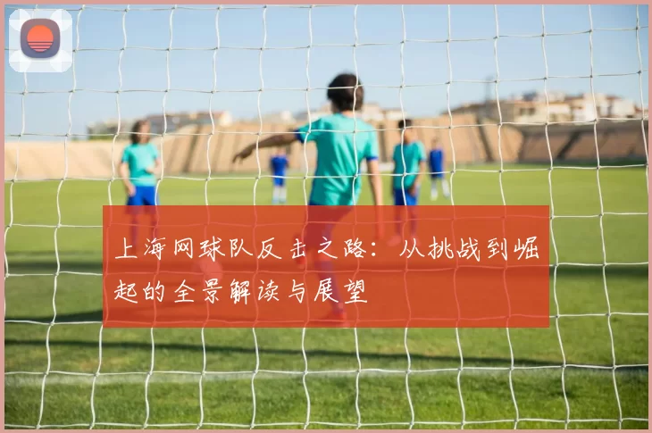 上海网球队反击之路：从挑战到崛起的全景解读与展望