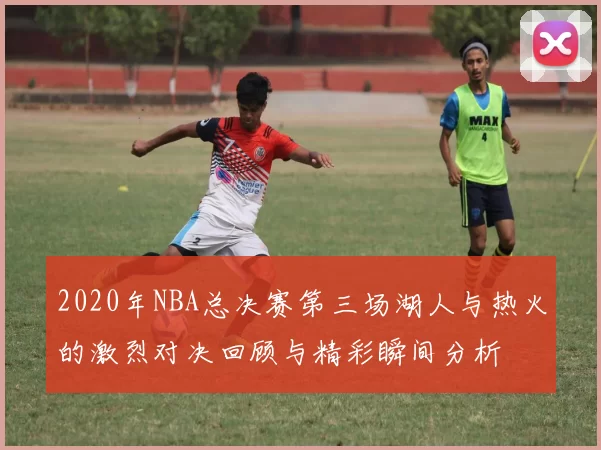2020年NBA总决赛第三场湖人与热火的激烈对决回顾与精彩瞬间分析