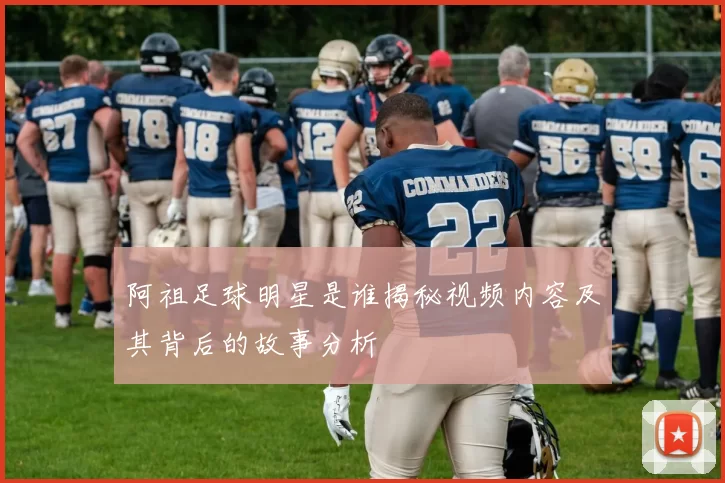 阿祖足球明星是谁揭秘视频内容及其背后的故事分析
