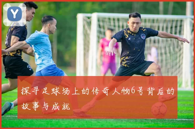 探寻足球场上的传奇人物6号背后的故事与成就