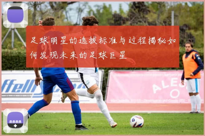 足球明星的选拔标准与过程揭秘如何发现未来的足球巨星