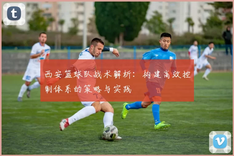 西安篮球队战术解析：构建高效控制体系的策略与实践