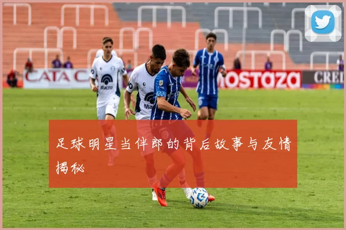 足球明星当伴郎的背后故事与友情揭秘