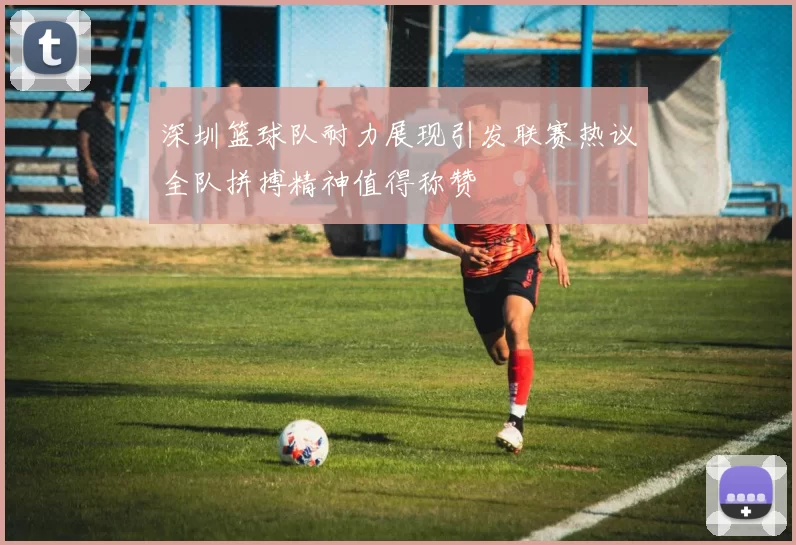 深圳篮球队耐力展现引发联赛热议全队拼搏精神值得称赞