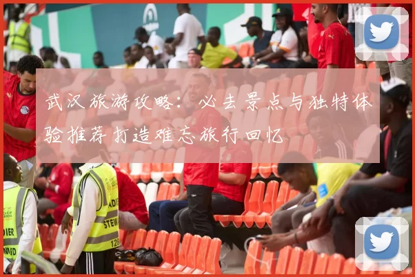 武汉旅游攻略：必去景点与独特体验推荐打造难忘旅行回忆