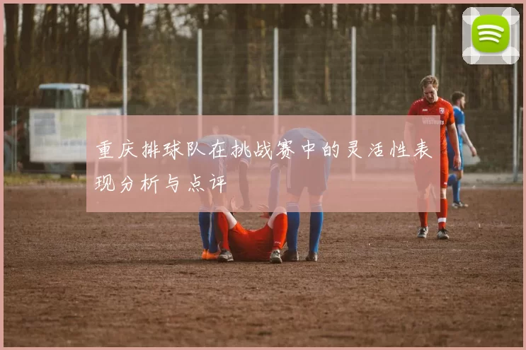 重庆排球队在挑战赛中的灵活性表现分析与点评