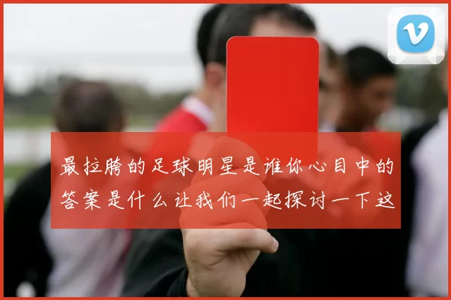 最拉胯的足球明星是谁你心目中的答案是什么让我们一起探讨一下这个话题