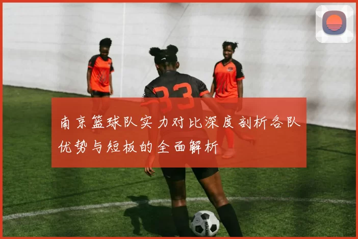 南京篮球队实力对比深度剖析各队优势与短板的全面解析