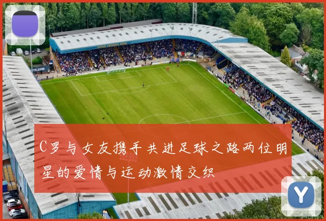 C罗与女友携手共进足球之路两位明星的爱情与运动激情交织