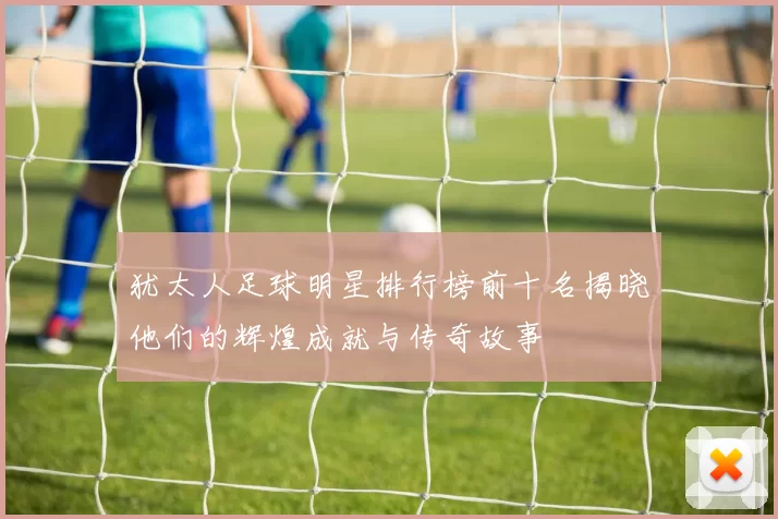 犹太人足球明星排行榜前十名揭晓他们的辉煌成就与传奇故事
