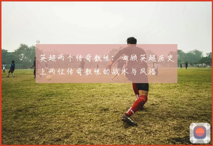 英超两个传奇教练：回顾英超历史上两位传奇教练的战术与风格