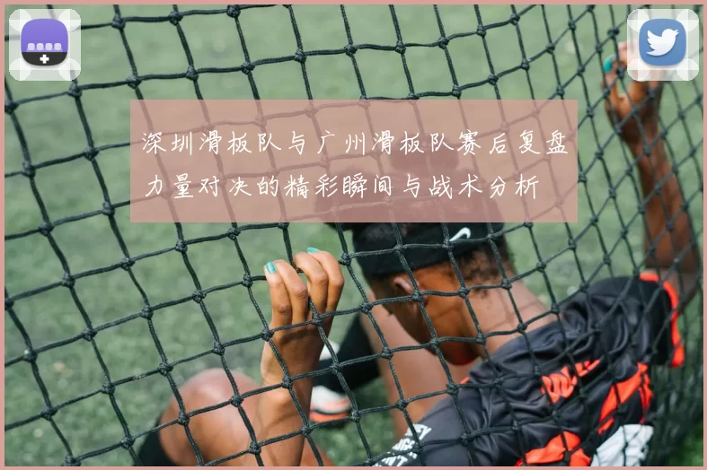 深圳滑板队与广州滑板队赛后复盘力量对决的精彩瞬间与战术分析