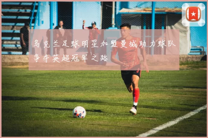 乌克兰足球明星加盟曼城助力球队争夺英超冠军之路