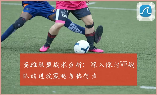 英雄联盟战术分析：深入探讨WE战队的进攻策略与执行力