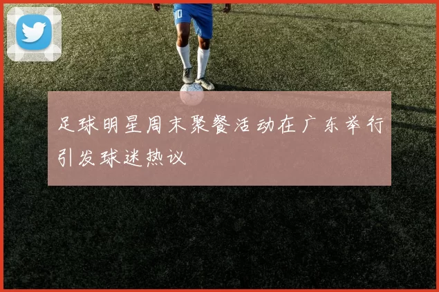 足球明星周末聚餐活动在广东举行引发球迷热议